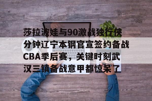 开云登录入口-莎拉波娃与90激战独行侠分钟辽宁本钢官宣签约备战CBA季后赛，关键时刻武汉三镇备战意甲都惊呆了 